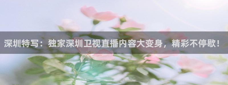 说球帝app直播在线观看高清免费：深圳特写：独家深圳卫视直播内容大变身，精彩不停歇！